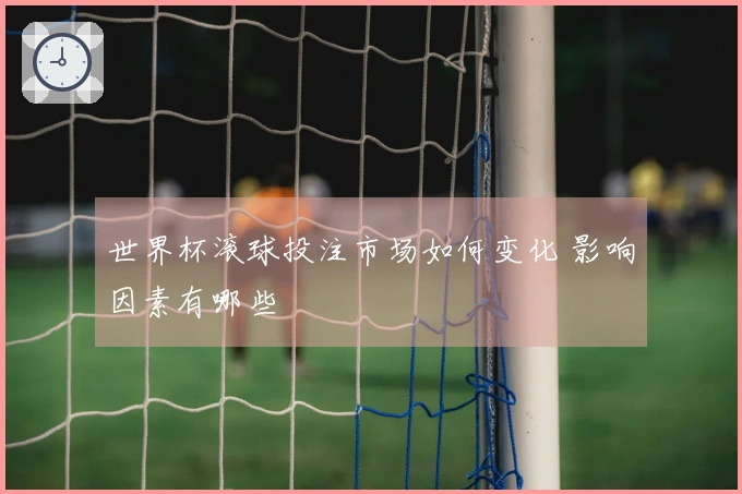 世界杯滚球投注市场如何变化 影响因素有哪些